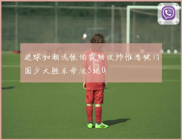 进球如潮流张伯霖助攻帅惟浩破门国少大胜东帝汶5比0