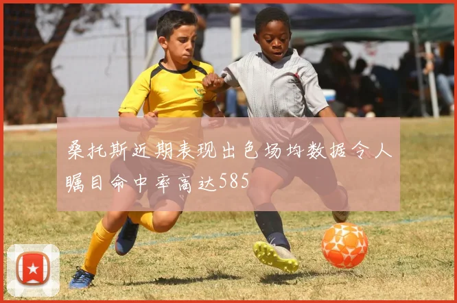 桑托斯近期表现出色场均数据令人瞩目命中率高达585