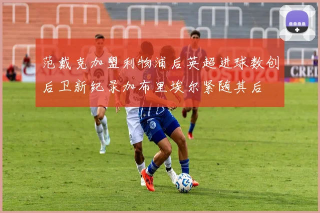 范戴克加盟利物浦后英超进球数创后卫新纪录加布里埃尔紧随其后