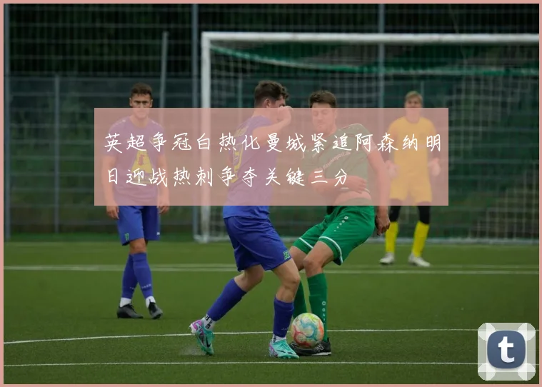 英超争冠白热化曼城紧追阿森纳明日迎战热刺争夺关键三分