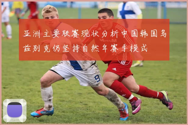 亚洲主要联赛现状分析中国韩国乌兹别克仍坚持自然年赛季模式