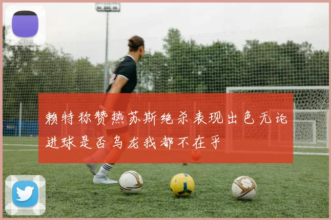 赖特称赞热苏斯绝杀表现出色无论进球是否乌龙我都不在乎