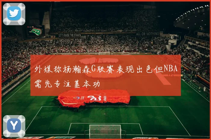 外媒称杨瀚森G联赛表现出色但NBA需先专注基本功