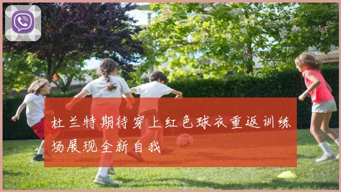 杜兰特期待穿上红色球衣重返训练场展现全新自我