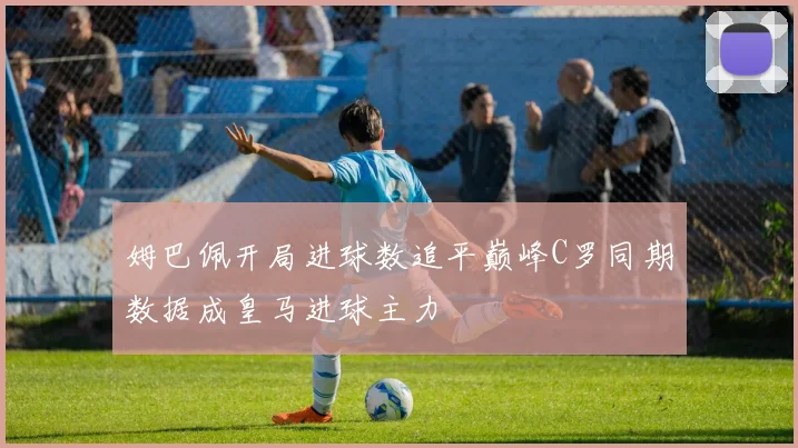 姆巴佩开局进球数追平巅峰C罗同期数据成皇马进球主力