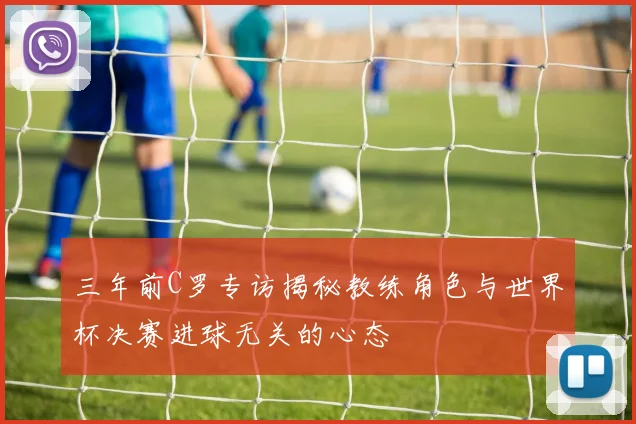 三年前C罗专访揭秘教练角色与世界杯决赛进球无关的心态