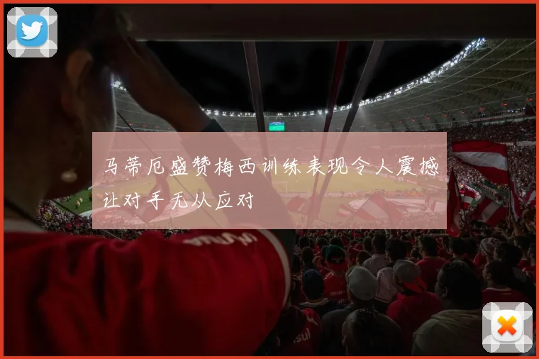 马蒂厄盛赞梅西训练表现令人震撼让对手无从应对