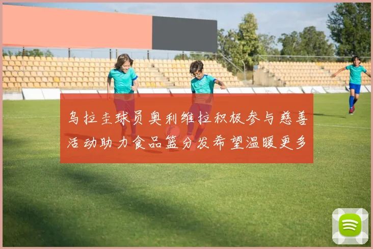 乌拉圭球员奥利维拉积极参与慈善活动助力食品篮分发希望温暖更多需要帮助的人