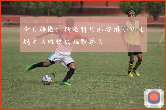 今日趣图：斯洛特巧妙安排小队出战主力难敌的幽默瞬间
