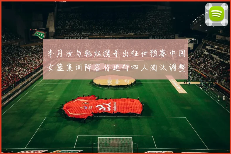 李月汝与韩旭携手出征世预赛中国女篮集训阵容将进行四人淘汰调整