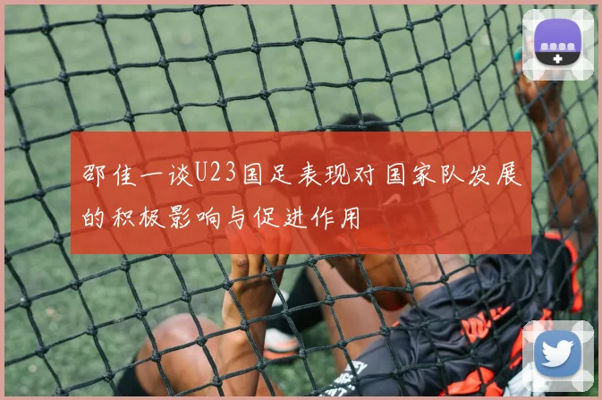 邵佳一谈U23国足表现对国家队发展的积极影响与促进作用