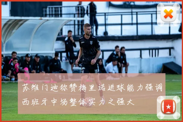 苏维门迪称赞梅里诺进球能力强调西班牙中场整体实力之强大