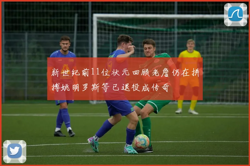 新世纪前11位状元回顾老詹仍在拼搏姚明罗斯等已退役成传奇