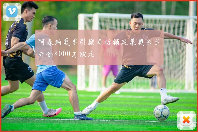 阿森纳夏季引援目标锁定莱奥米兰开价8000万欧元