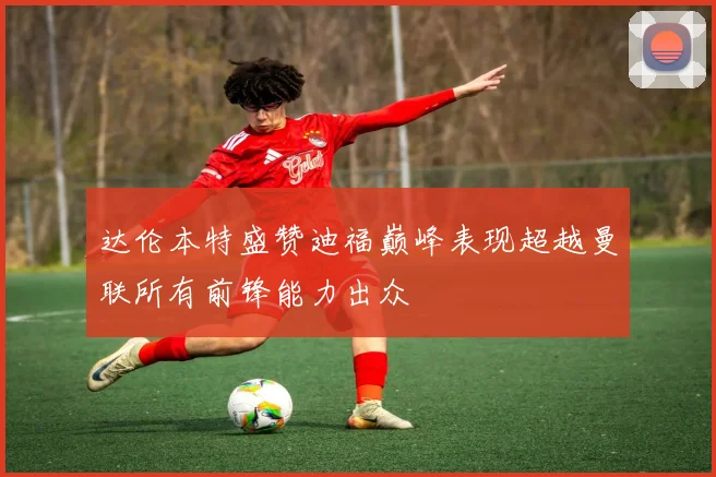 达伦本特盛赞迪福巅峰表现超越曼联所有前锋能力出众