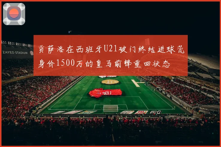 贡萨洛在西班牙U21破门终结进球荒身价1500万的皇马前锋重回状态