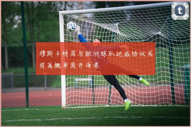 穆斯卡特若与欧洲球队达成协议或将高概率离开海港