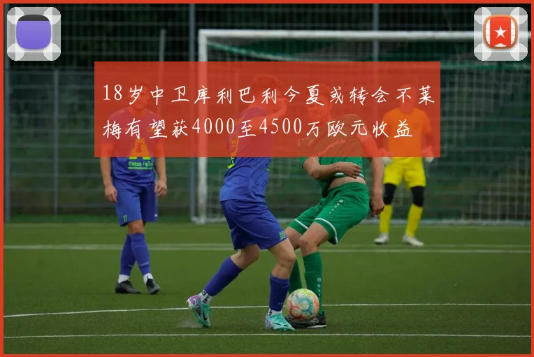 18岁中卫库利巴利今夏或转会不莱梅有望获4000至4500万欧元收益