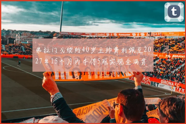 弗拉门戈续约40岁主帅费利佩至2027年15个月内夺得5冠实现全满贯