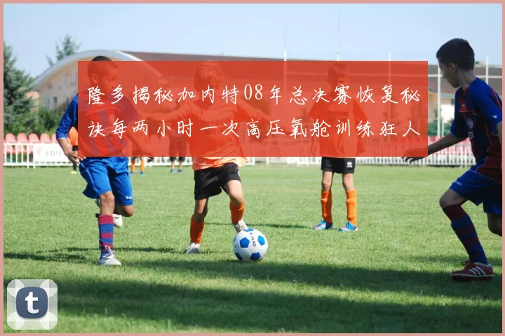 隆多揭秘加内特08年总决赛恢复秘诀每两小时一次高压氧舱训练狂人形象尽显