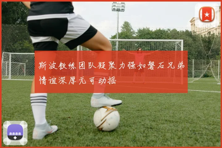 斯波教练团队凝聚力强如磐石兄弟情谊深厚无可动摇