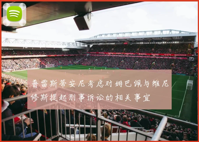普雷斯蒂安尼考虑对姆巴佩与维尼修斯提起刑事诉讼的相关事宜