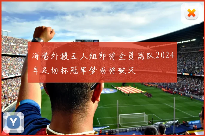 海港外援五人组即将全员离队2024年足协杯冠军梦或将破灭