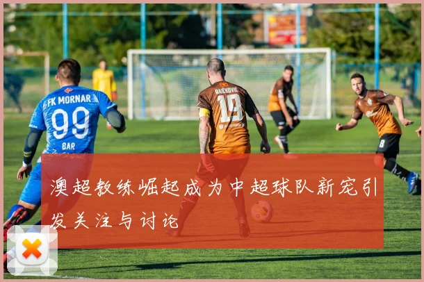 澳超教练崛起成为中超球队新宠引发关注与讨论