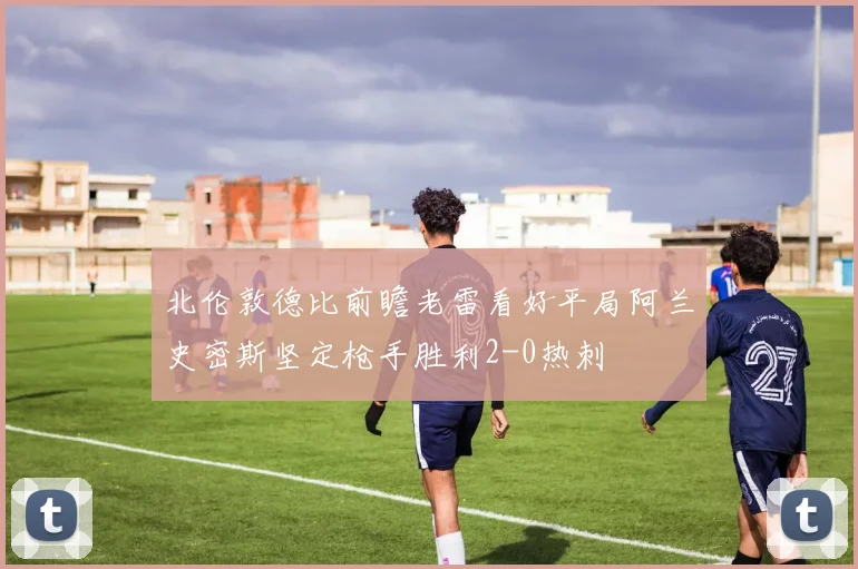 北伦敦德比前瞻老雷看好平局阿兰史密斯坚定枪手胜利2-0热刺