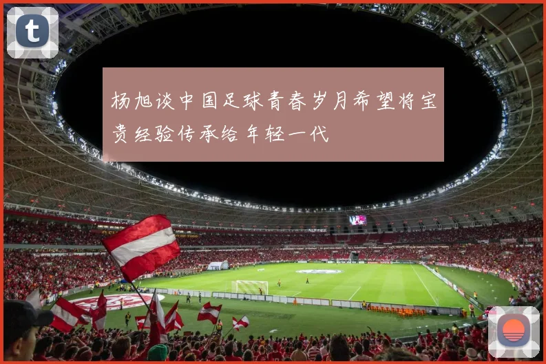 杨旭谈中国足球青春岁月希望将宝贵经验传承给年轻一代