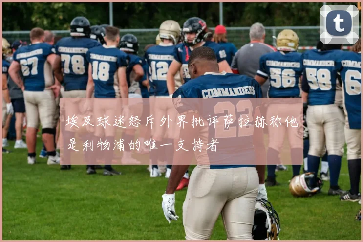 埃及球迷怒斥外界批评萨拉赫称他是利物浦的唯一支持者
