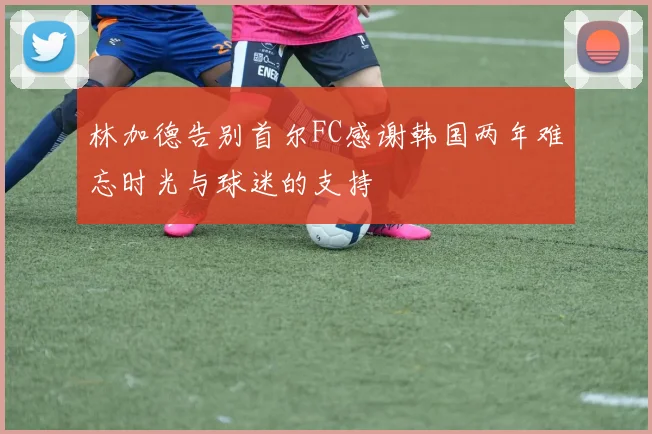 林加德告别首尔FC感谢韩国两年难忘时光与球迷的支持