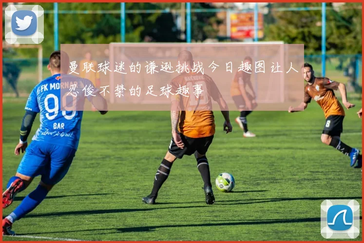 曼联球迷的谦逊挑战今日趣图让人忍俊不禁的足球趣事