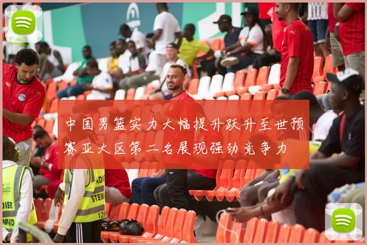 中国男篮实力大幅提升跃升至世预赛亚大区第二名展现强劲竞争力