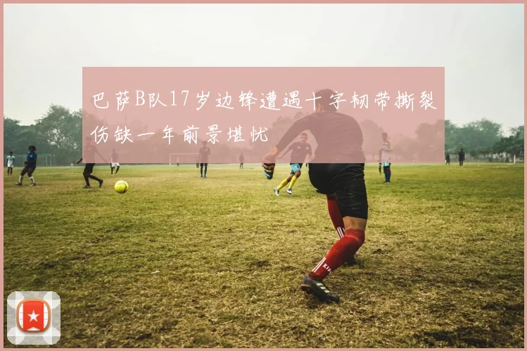 巴萨B队17岁边锋遭遇十字韧带撕裂伤缺一年前景堪忧