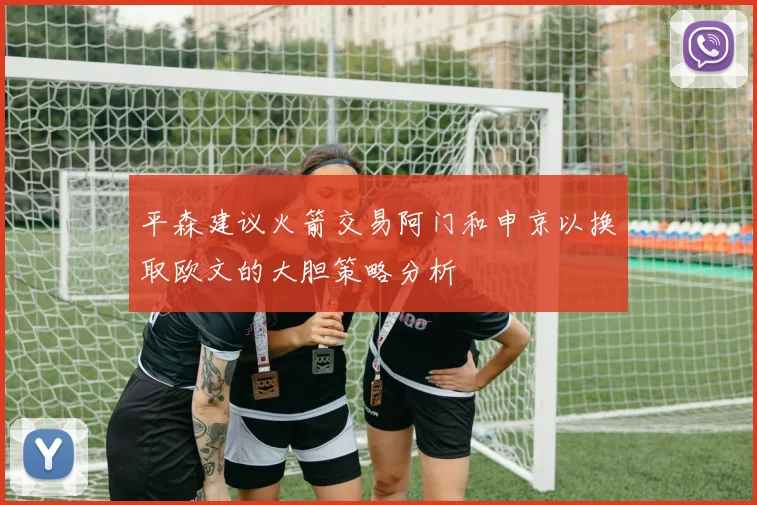 平森建议火箭交易阿门和申京以换取欧文的大胆策略分析