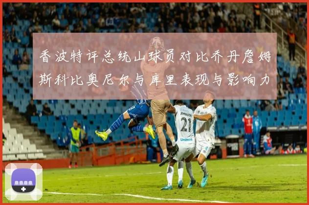 香波特评总统山球员对比乔丹詹姆斯科比奥尼尔与库里表现与影响力