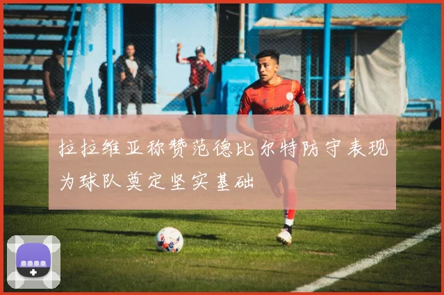 拉拉维亚称赞范德比尔特防守表现为球队奠定坚实基础