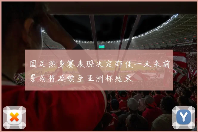 国足热身赛表现决定邵佳一未来前景或将延续至亚洲杯结束